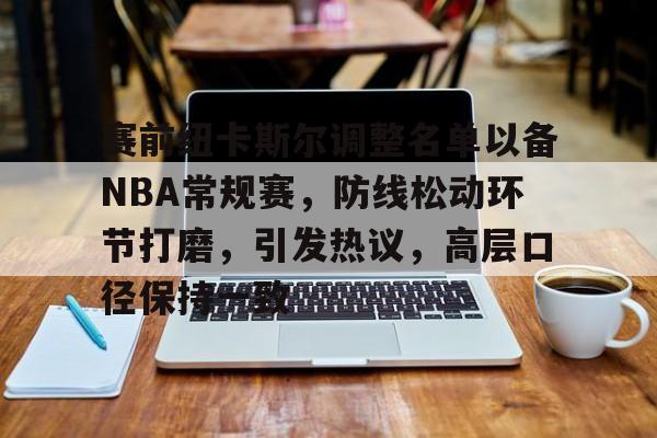 雷竞技登录赛前纽卡斯尔调整名单以备NBA常规赛，防线松动环节打磨，引发热议，高层口径保持一致的简单介绍